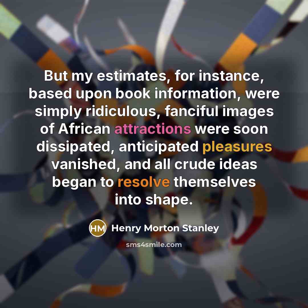 “But my estimates, for instance, based upon book information, were simply ridiculous, fanciful images of African attractions were soon dissipated, anticipated pleasures vanished, and all crude ideas began to resolve themselves into shape.” quote by Henry Morton Stanley