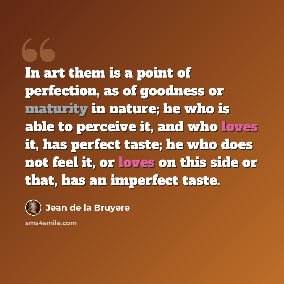 “In art them is a point of perfection, as of goodness or maturity in nature; he who is able to perceive it, and who loves it, has perfect taste; he who does not feel it, or loves on this side or that, has an imperfect taste.” quote by Jean de la Bruyere