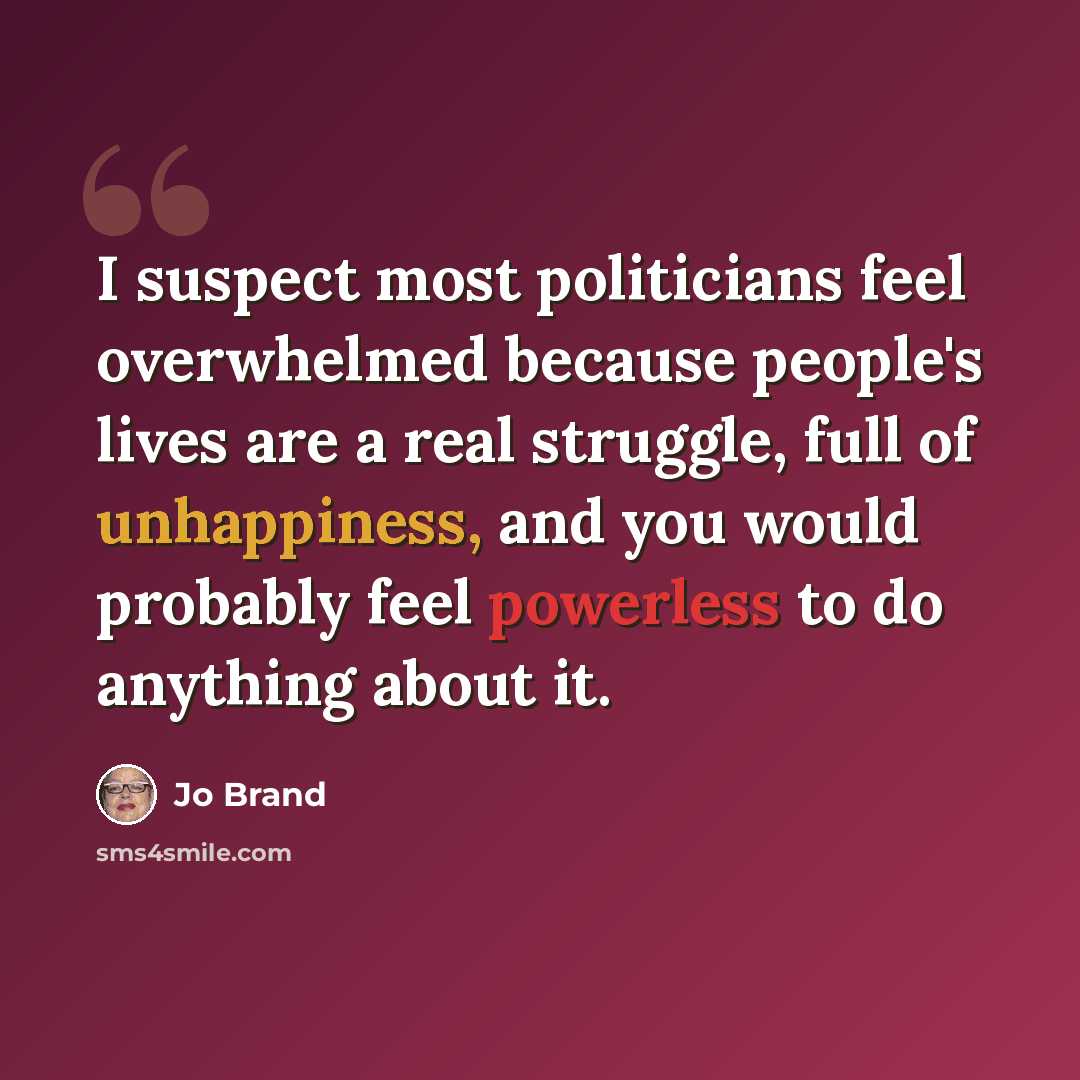 “I suspect most politicians feel overwhelmed because people's lives are a real struggle, full of unhappiness, and you would probably feel powerless to do anything about it.” quote by Jo Brand