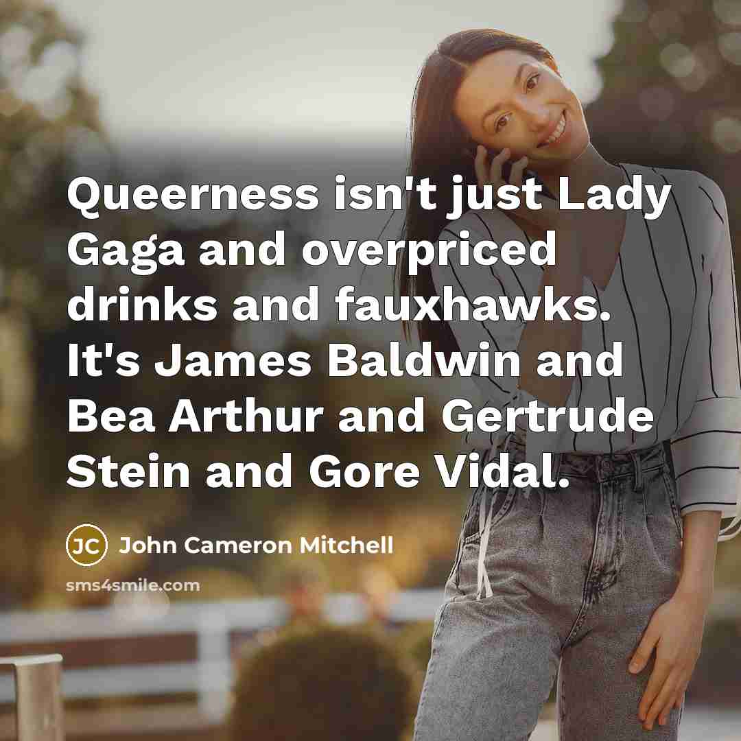 “Queerness isn't just Lady Gaga and overpriced drinks and fauxhawks. It's James Baldwin and Bea Arthur and Gertrude Stein and Gore Vidal.” quote by John Cameron Mitchell