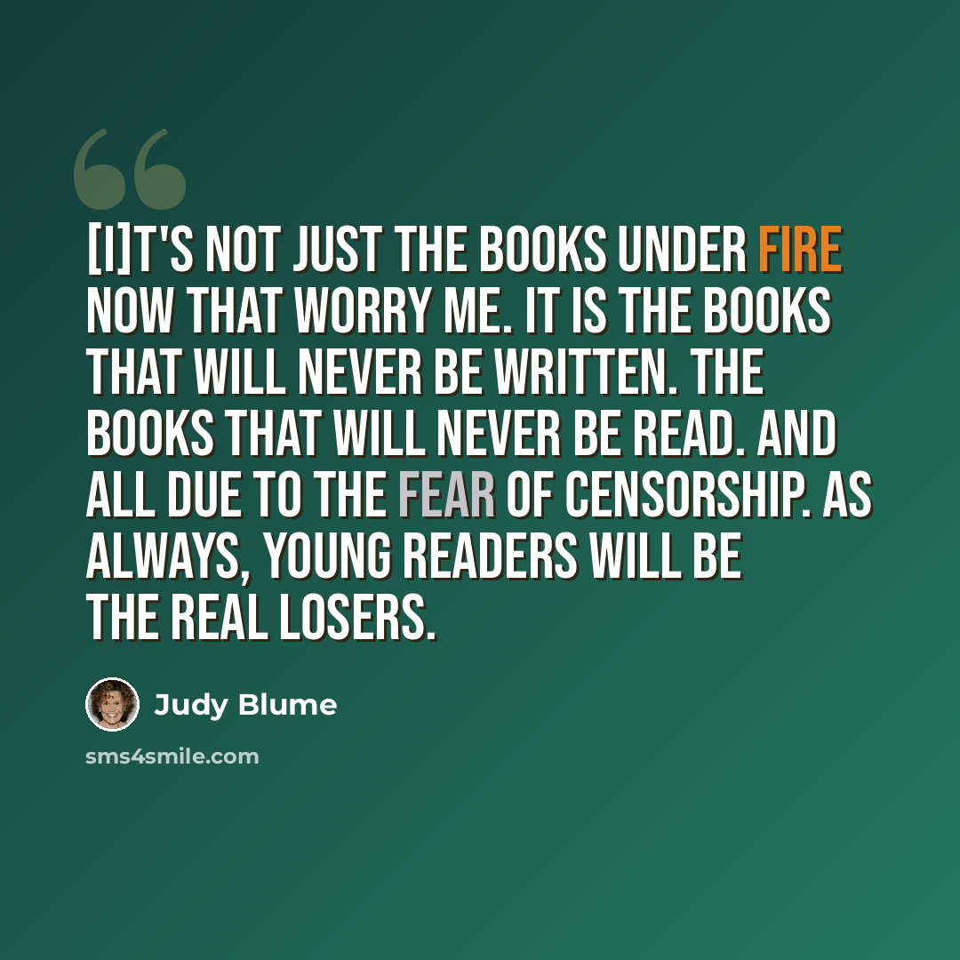“[I]t's not just the books under fire now that worry me. It is the books that will never be written. The books that will never be read. And all due to the fear of censorship. As always, young readers will be the real losers.” quote by Judy Blume