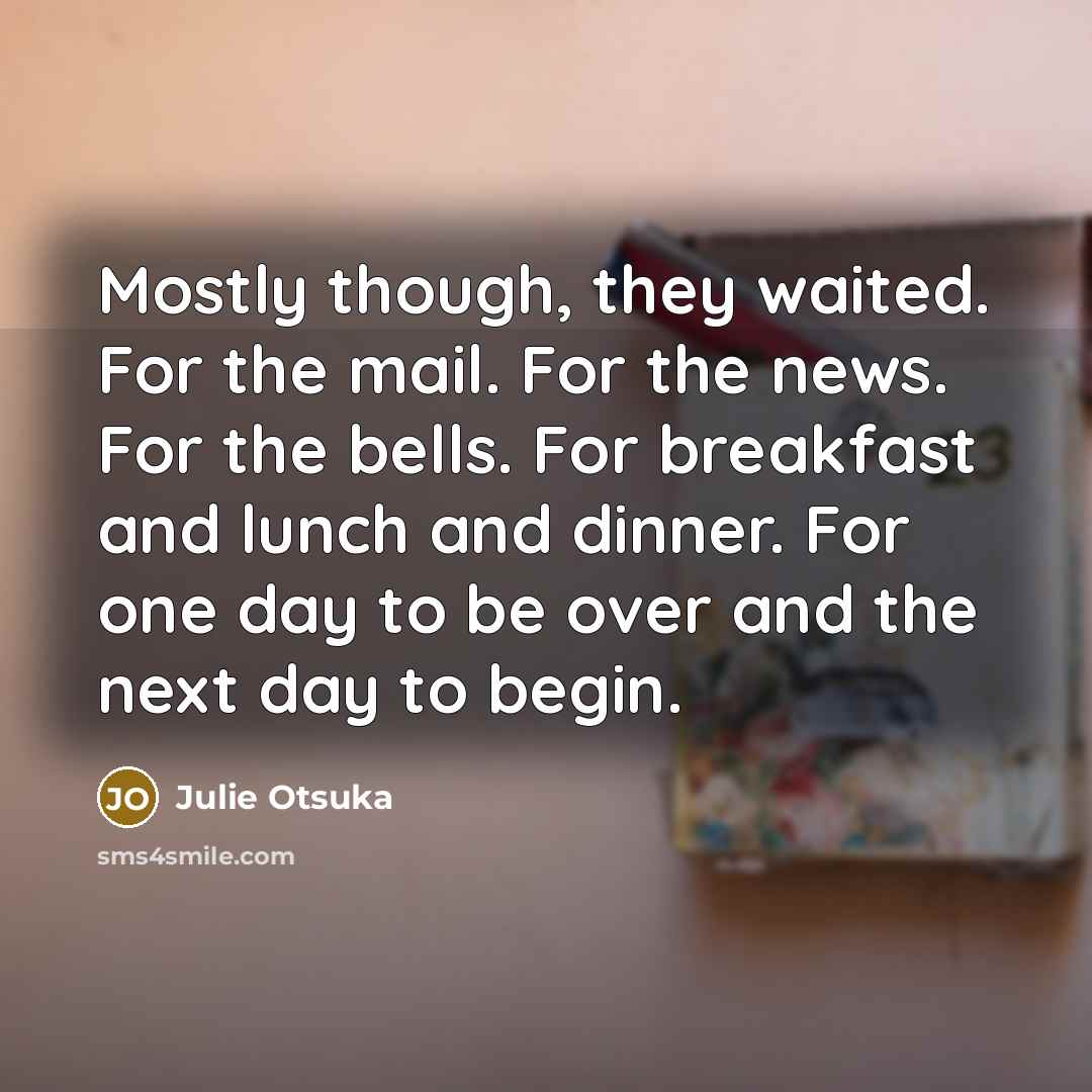 “Mostly though, they waited. For the mail. For the news. For the bells. For breakfast and lunch and dinner. For one day to be over and the next day to begin.” quote by Julie Otsuka