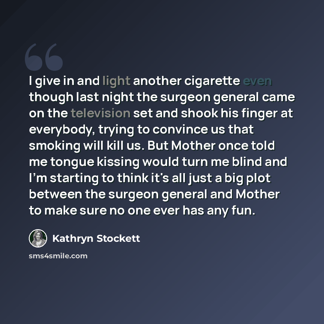 “I give in and light another cigarette even though last night the surgeon general came on the television set and shook his finger at everybody, trying to convince us that smoking will kill us. But Mother once told me tongue kissing would turn me blind and I'm starting to think it's all just a big…” quote by Kathryn Stockett