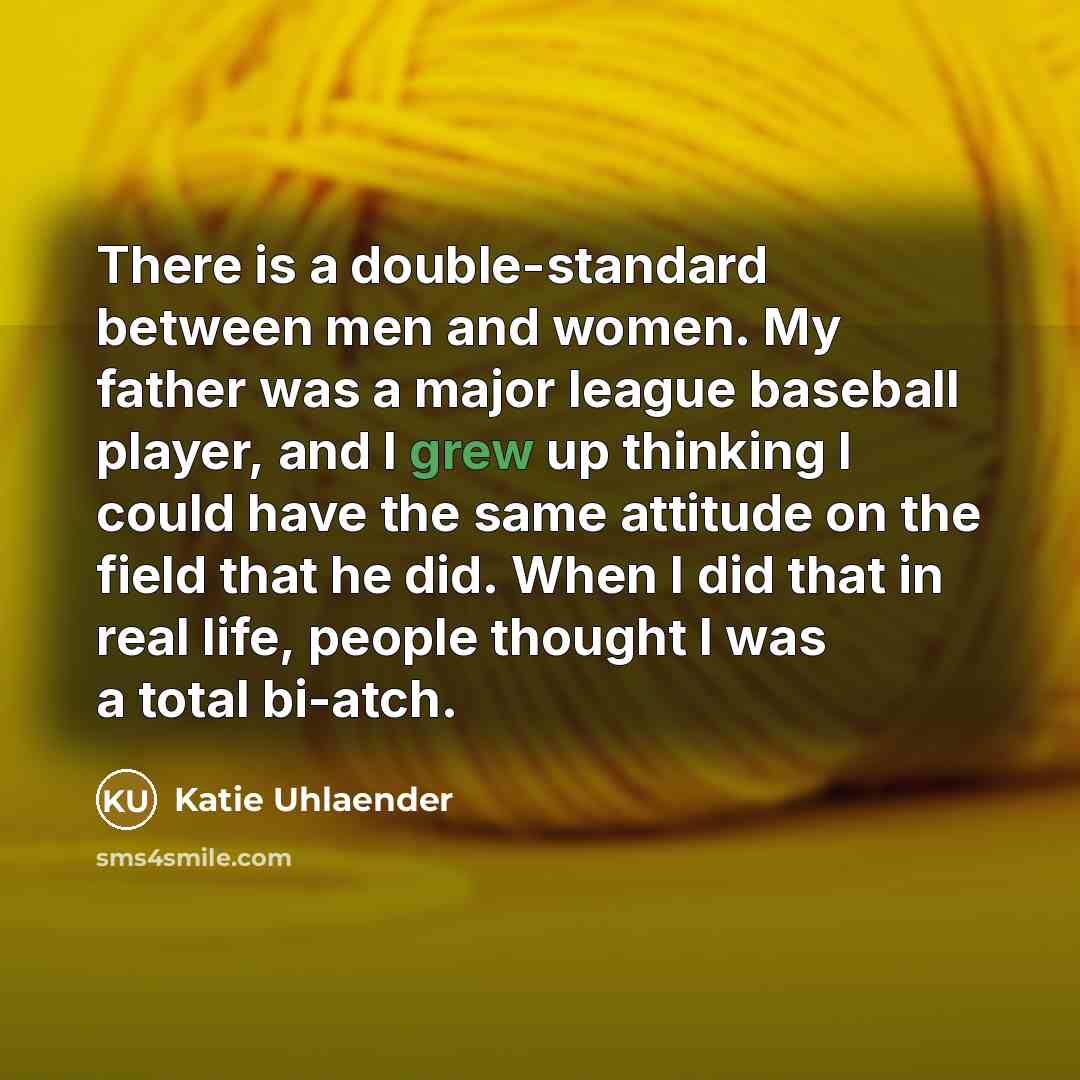 “There is a double-standard between men and women. My father was a major league baseball player, and I grew up thinking I could have the same attitude on the field that he did. When I did that in real life, people thought I was a total bi-atch.” quote by Katie Uhlaender