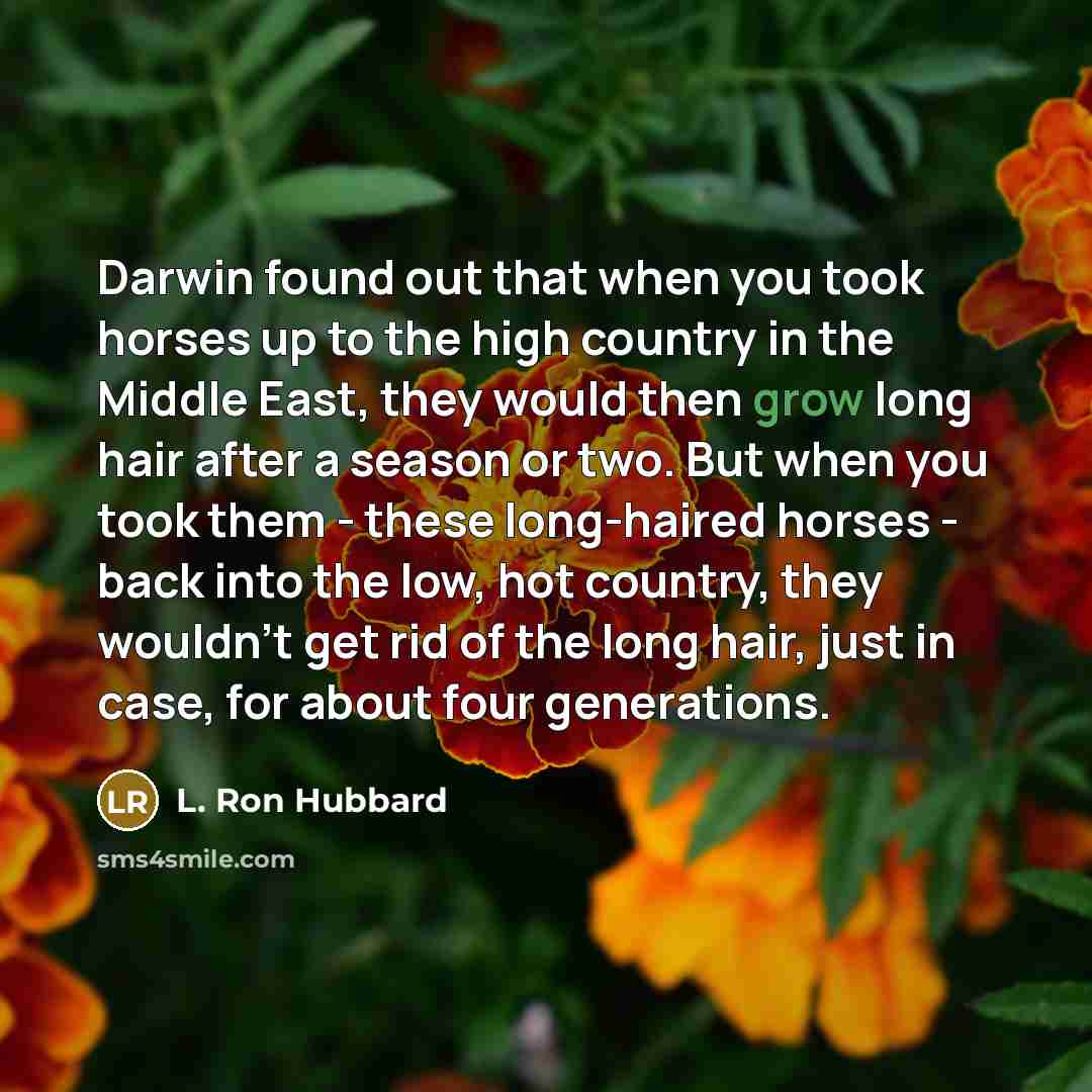 “Darwin found out that when you took horses up to the high country in the Middle East, they would then grow long hair after a season or two. But when you took them - these long-haired horses - back into the low, hot country, they wouldn't get rid of the long hair, just in case, for about four…” quote by L. Ron Hubbard