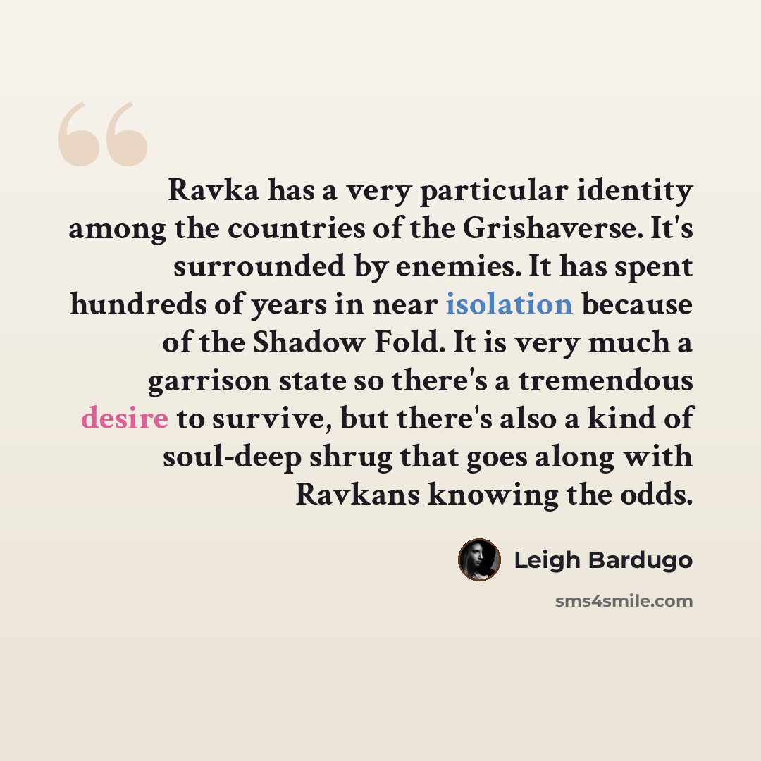 “Ravka has a very particular identity among the countries of the Grishaverse. It's surrounded by enemies. It has spent hundreds of years in near isolation because of the Shadow Fold. It is very much a garrison state so there's a tremendous desire to survive, but there's also a kind of soul-deep…” quote by Leigh Bardugo