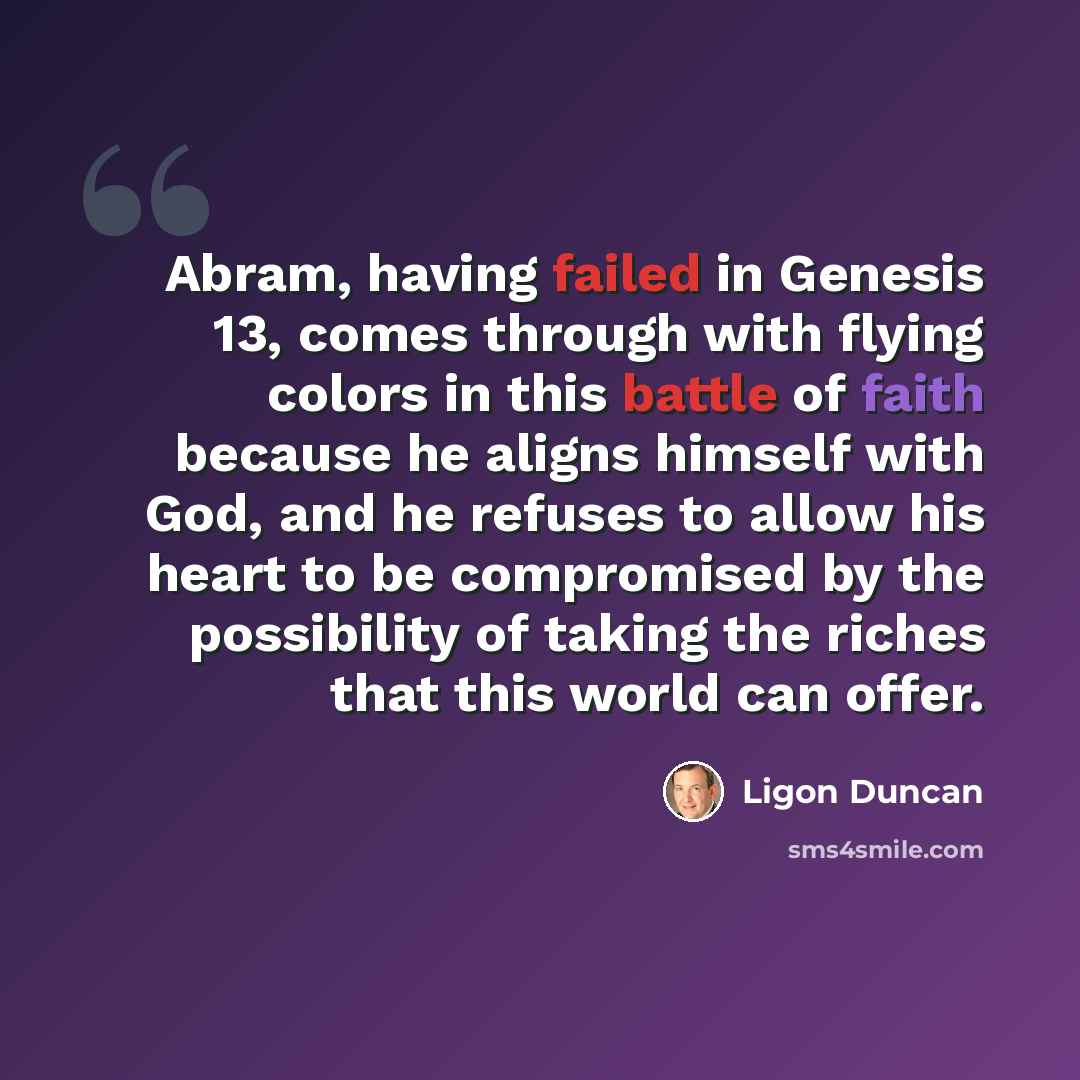 “Abram, having failed in Genesis 13, comes through with flying colors in this battle of faith because he aligns himself with God, and he refuses to allow his heart to be compromised by the possibility of taking the riches that this world can offer.” quote by Ligon Duncan
