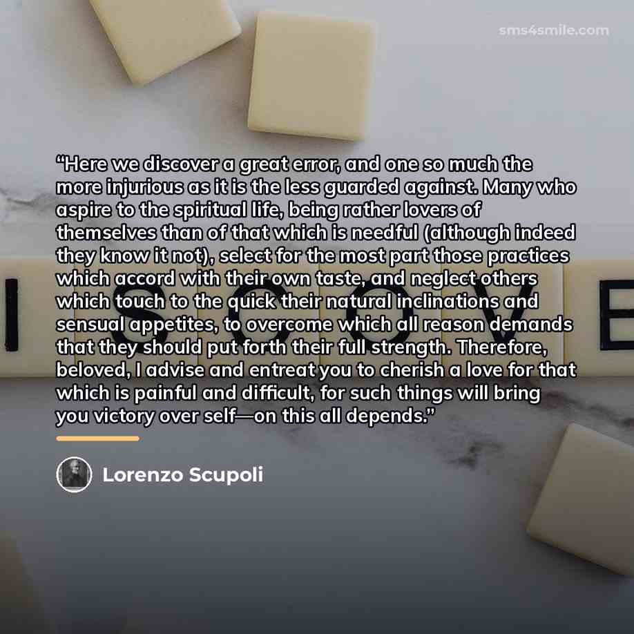 “Here we discover a great error, and one so much the more injurious as it is the less guarded against. Many who aspire to the spiritual life, being rather lovers of themselves than of that which is needful (although indeed they know it not), select for the most part those practices which accord…” quote by Lorenzo Scupoli