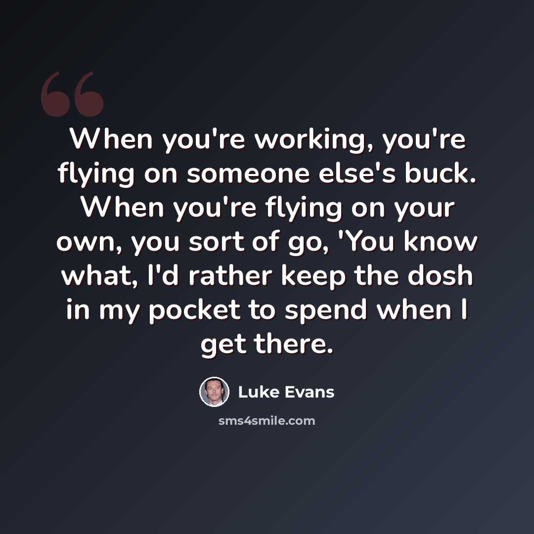 “When you're working, you're flying on someone else's buck. When you're flying on your own, you sort of go, 'You know what, I'd rather keep the dosh in my pocket to spend when I get there.” quote by Luke Evans