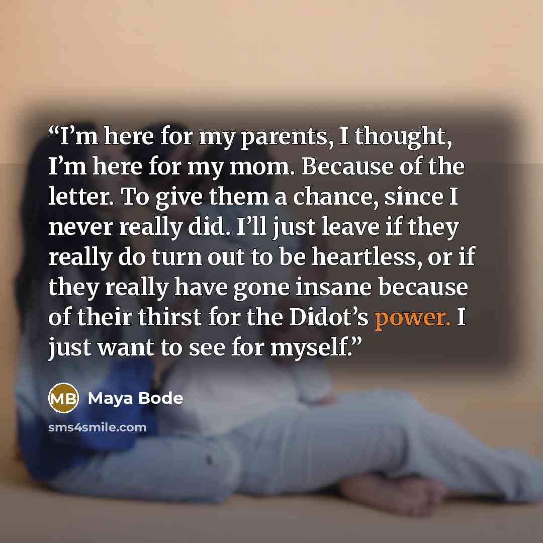 “I’m here for my parents, I thought, I’m here for my mom. Because of the letter. To give them a chance, since I never really did. I’ll just leave if they really do turn out to be heartless, or if they really have gone insane because of their thirst for the Didot’s power. I just want to see for…” quote by Maya Bode
