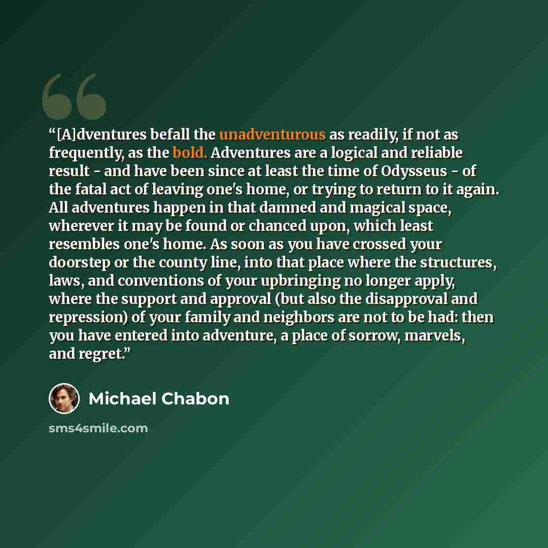 “[A]dventures befall the unadventurous as readily, if not as frequently, as the bold. Adventures are a logical and reliable result - and have been since at least the time of Odysseus - of the fatal act of leaving one's home, or trying to return to it again. All adventures happen in that damned and…” quote by Michael Chabon