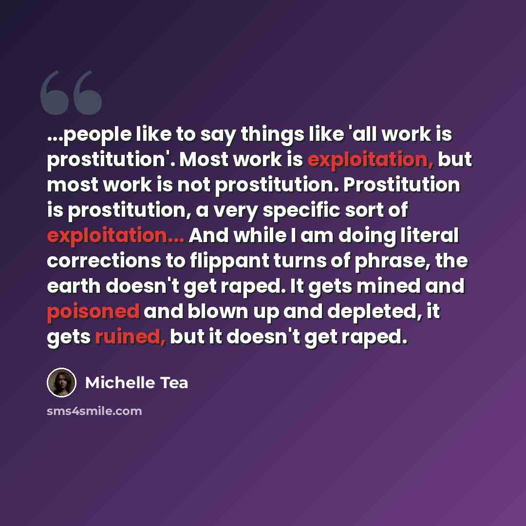 “...people like to say things like 'all work is prostitution'. Most work is exploitation, but most work is not prostitution. Prostitution is prostitution, a very specific sort of exploitation... And while I am doing literal corrections to flippant turns of phrase, the earth doesn't get raped. It…” quote by Michelle Tea