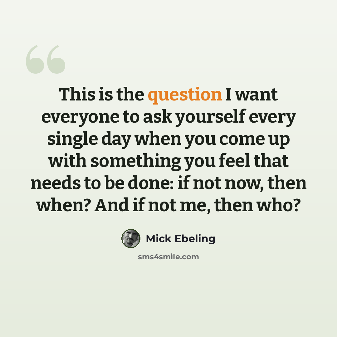 “This is the question I want everyone to ask yourself every single day when you come up with something you feel that needs to be done: if not now, then when? And if not me, then who?” quote by Mick Ebeling