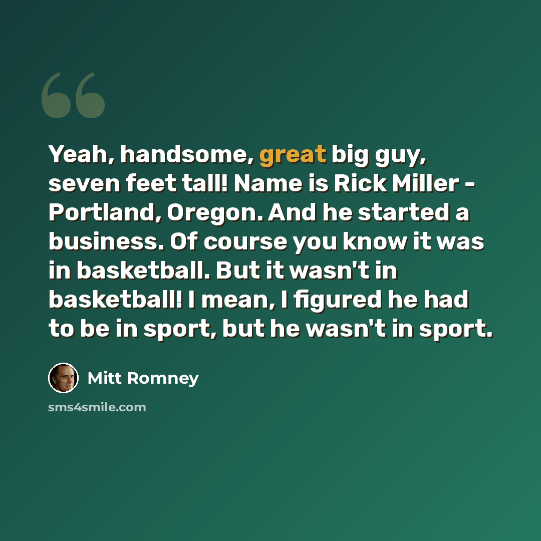 “Yeah, handsome, great big guy, seven feet tall! Name is Rick Miller - Portland, Oregon. And he started a business. Of course you know it was in basketball. But it wasn't in basketball! I mean, I figured he had to be in sport, but he wasn't in sport.” quote by Mitt Romney