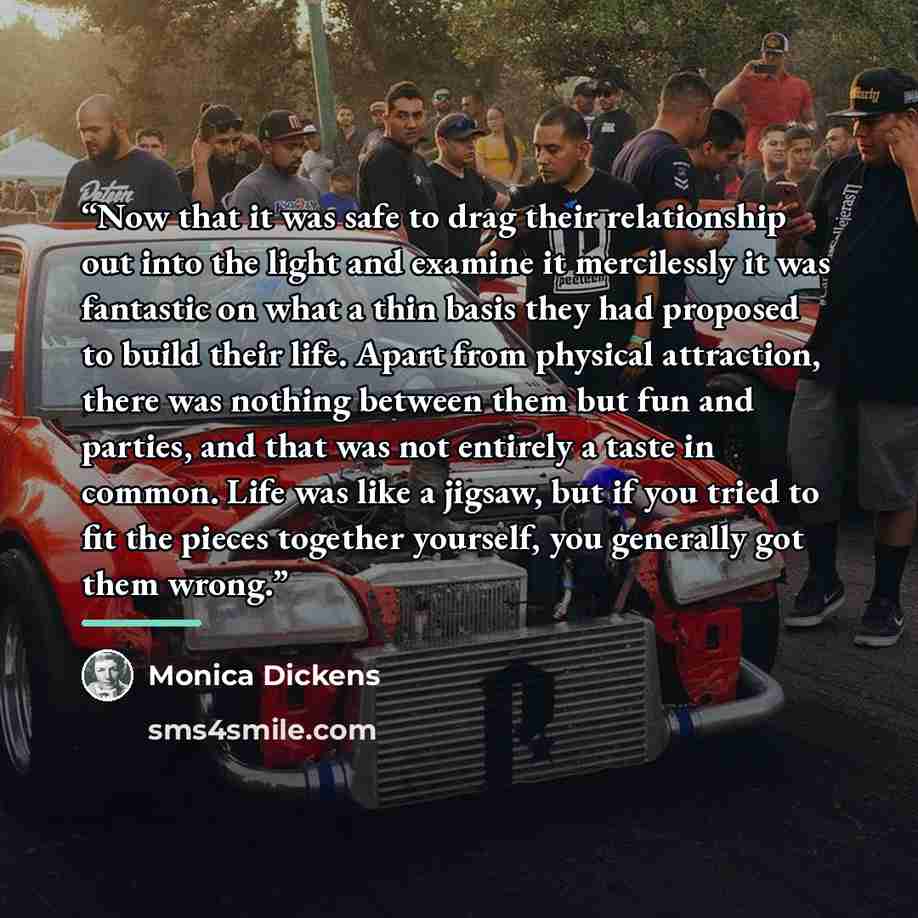 “Now that it was safe to drag their relationship out into the light and examine it mercilessly it was fantastic on what a thin basis they had proposed to build their life. Apart from physical attraction, there was nothing between them but fun and parties, and that was not entirely a taste in…” quote by Monica Dickens