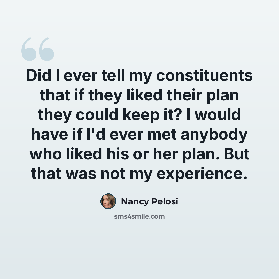 “Did I ever tell my constituents that if they liked their plan they could keep it? I would have if I'd ever met anybody who liked his or her plan. But that was not my experience.” quote by Nancy Pelosi