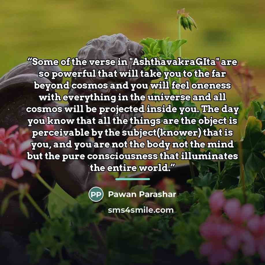 “Some of the verse in "AshthavakraGIta" are so powerful that will take you to the far beyond cosmos and you will feel oneness with everything in the universe and all cosmos will be projected inside you. The day you know that all the things are the object is perceivable by the subject(knower) that…” quote by Pawan Parashar