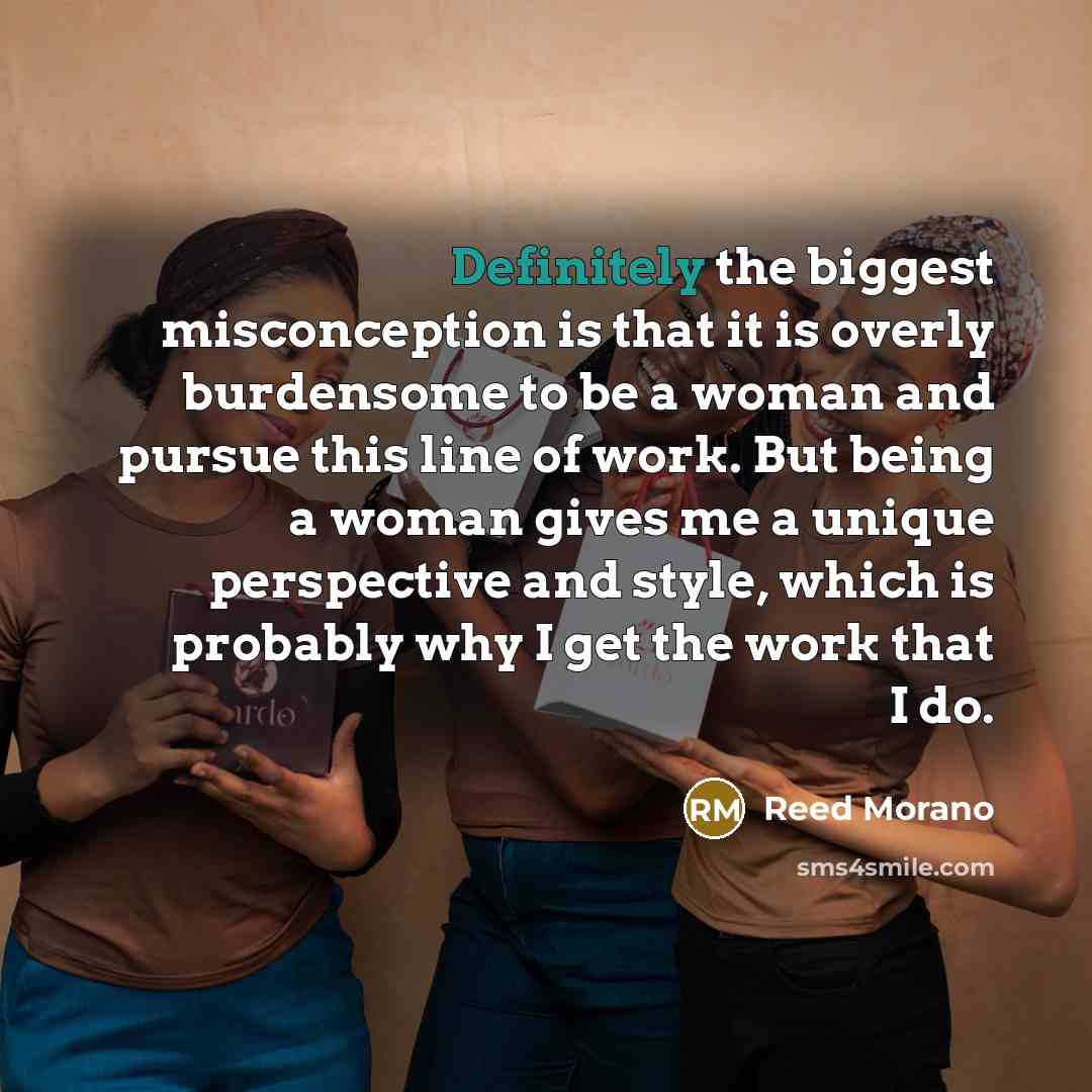 “Definitely the biggest misconception is that it is overly burdensome to be a woman and pursue this line of work. But being a woman gives me a unique perspective and style, which is probably why I get the work that I do.” quote by Reed Morano