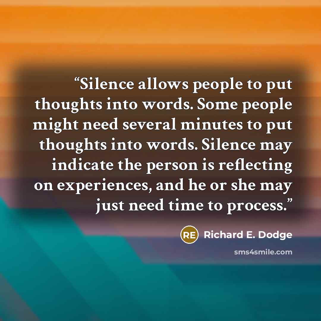 “Silence allows people to put thoughts into words. Some people might need several minutes to put thoughts into words. Silence may indicate the person is reflecting on experiences, and he or she may just need time to process.” quote by Richard E. Dodge