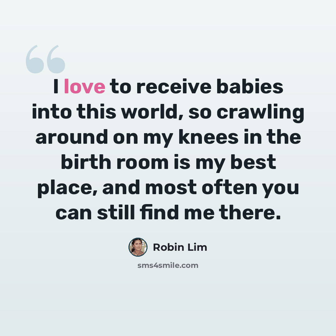 “I love to receive babies into this world, so crawling around on my knees in the birth room is my best place, and most often you can still find me there.” quote by Robin Lim