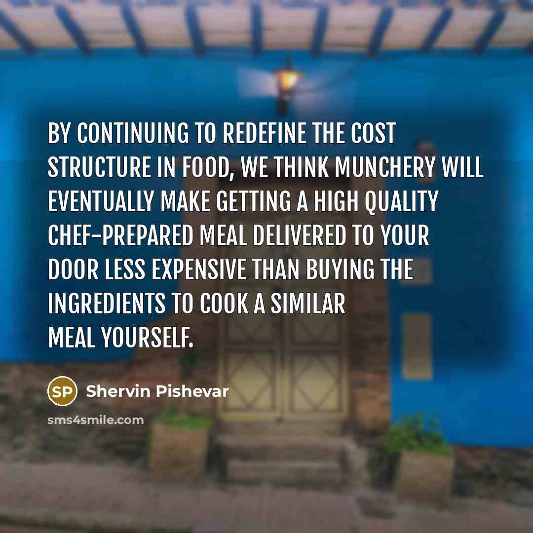 “By continuing to redefine the cost structure in food, we think Munchery will eventually make getting a high quality chef-prepared meal delivered to your door less expensive than buying the ingredients to cook a similar meal yourself.” quote by Shervin Pishevar
