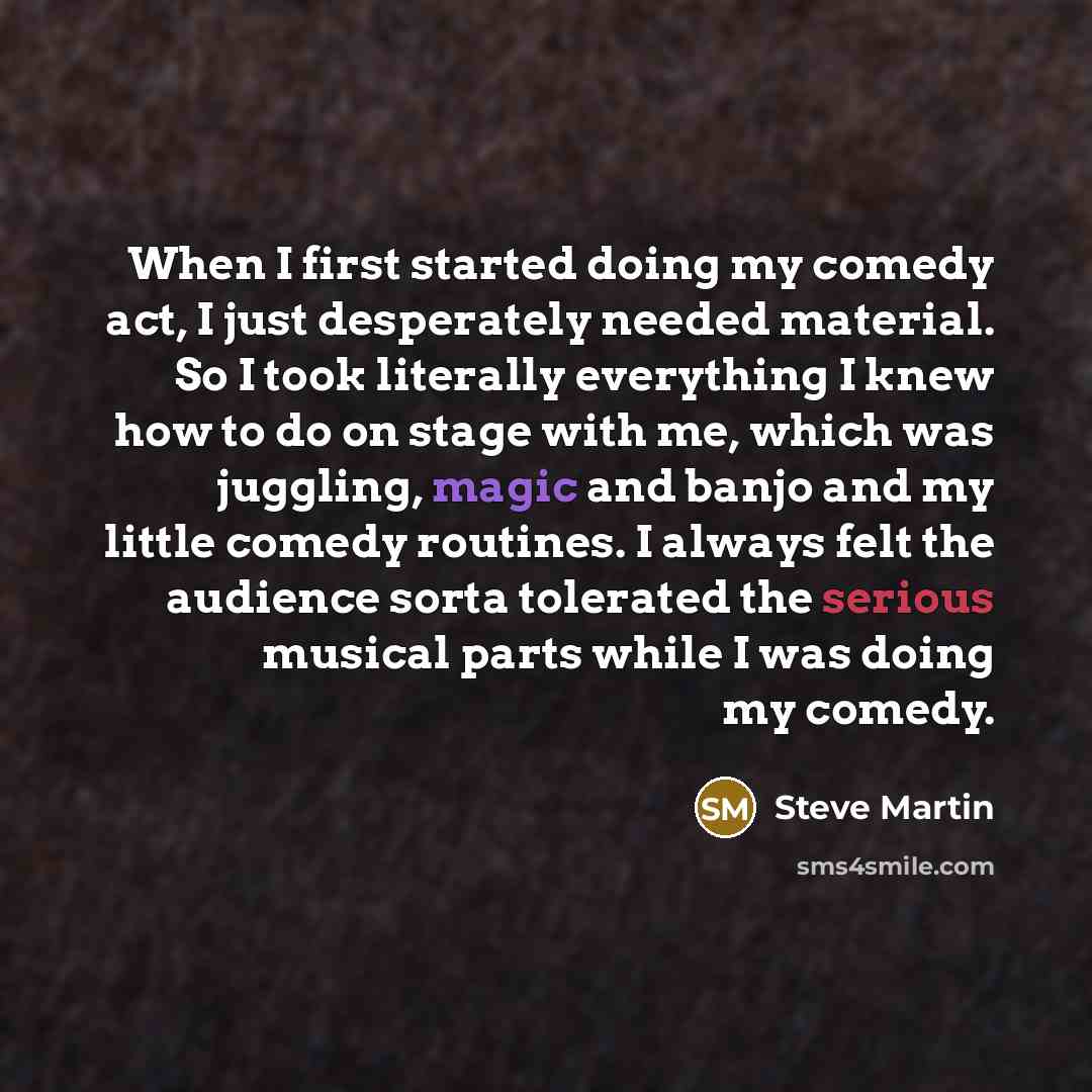 “When I first started doing my comedy act, I just desperately needed material. So I took literally everything I knew how to do on stage with me, which was juggling, magic and banjo and my little comedy routines. I always felt the audience sorta tolerated the serious musical parts while I was doing…” quote by Steve Martin