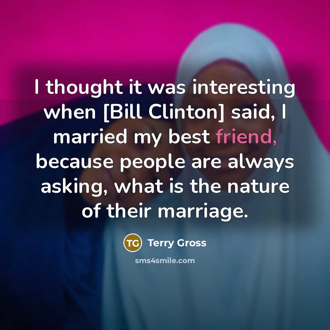 “I thought it was interesting when [Bill Clinton] said, I married my best friend, because people are always asking, what is the nature of their marriage.” quote by Terry Gross
