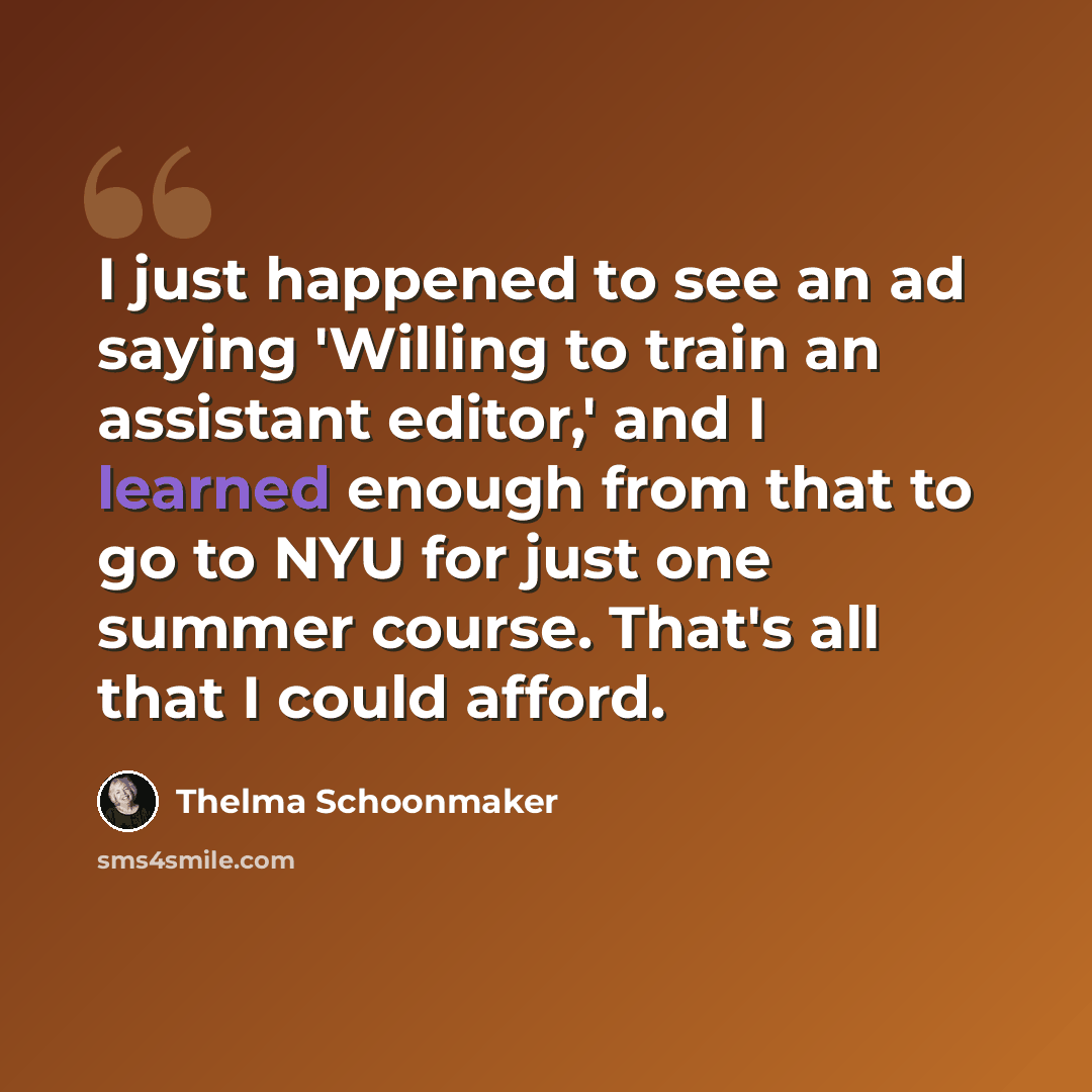 “I just happened to see an ad saying 'Willing to train an assistant editor,' and I learned enough from that to go to NYU for just one summer course. That's all that I could afford.” quote by Thelma Schoonmaker