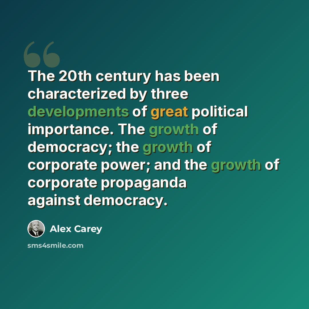 “The 20th century has been characterized by three developments of great political importance. The growth of democracy; the growth of corporate power; and the growth of corporate propaganda against democracy.” quote by Alex Carey