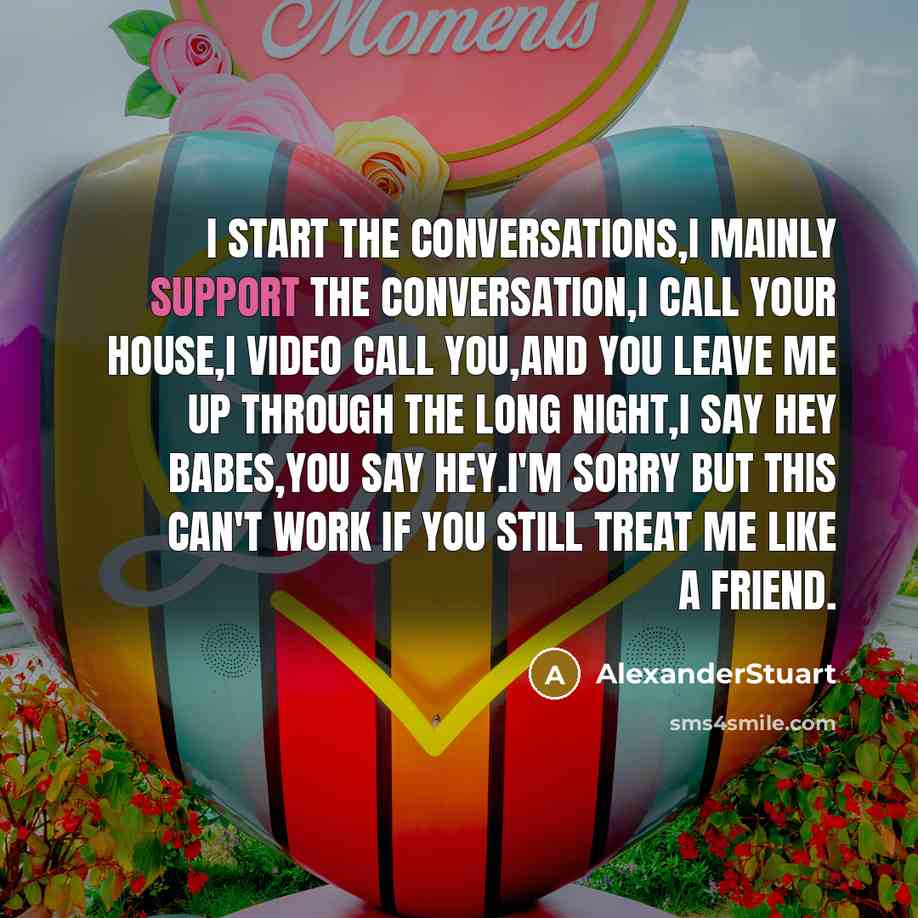 “I start the conversations,i mainly support the conversation,i call your house,i video call you,and you leave me up through the long night,i say hey babes,you say hey.I'm sorry but this can't work if you still treat me like a friend.” quote by AlexanderStuart