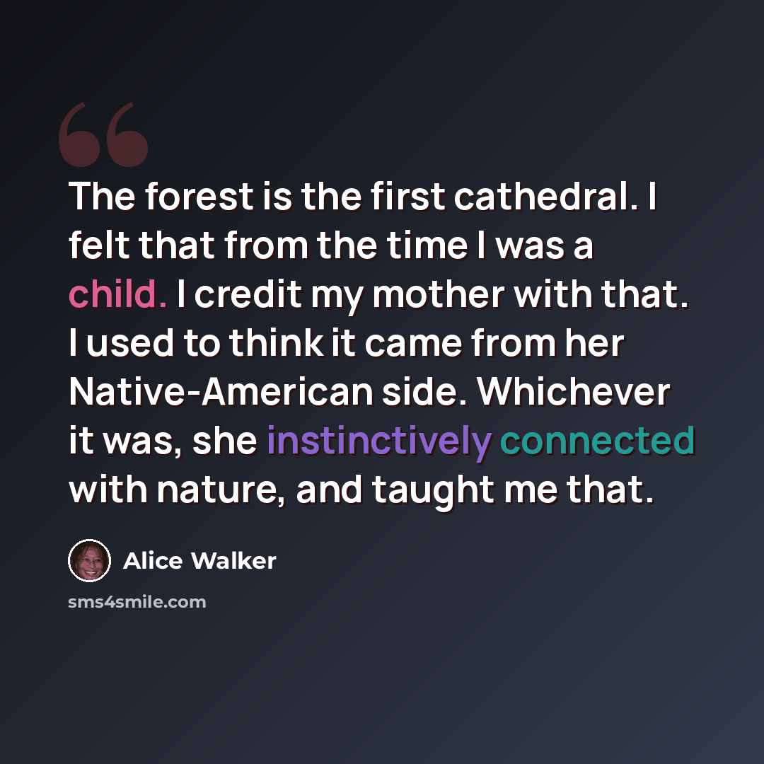 “The forest is the first cathedral. I felt that from the time I was a child. I credit my mother with that. I used to think it came from her Native-American side. Whichever it was, she instinctively connected with nature, and taught me that.” quote by Alice Walker