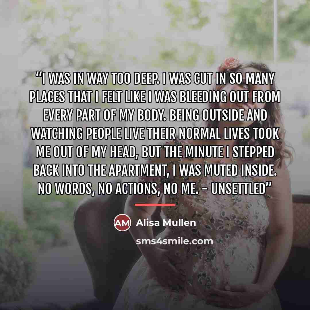 “I was in way too deep. I was cut in so many places that I felt like I was bleeding out from every part of my body. Being outside and watching people live their normal lives took me out of my head, but the minute I stepped back into the apartment, I was muted inside. No words, no actions, no me…” quote by Alisa Mullen