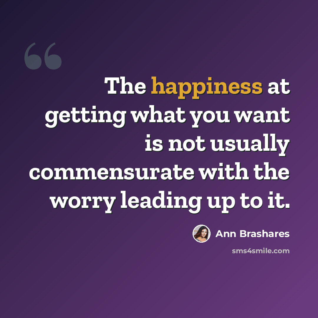 “The happiness at getting what you want is not usually commensurate with the worry leading up to it.” quote by Ann Brashares