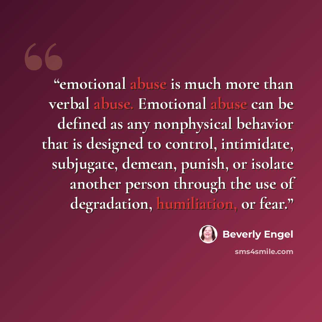 “emotional abuse is much more than verbal abuse. Emotional abuse can be defined as any nonphysical behavior that is designed to control, intimidate, subjugate, demean, punish, or isolate another person through the use of degradation, humiliation, or fear.” quote by Beverly Engel