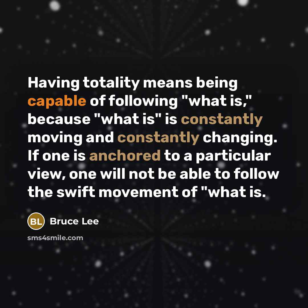 “Having totality means being capable of following "what is," because "what is" is constantly moving and constantly changing. If one is anchored to a particular view, one will not be able to follow the swift movement of "what is.” quote by Bruce Lee