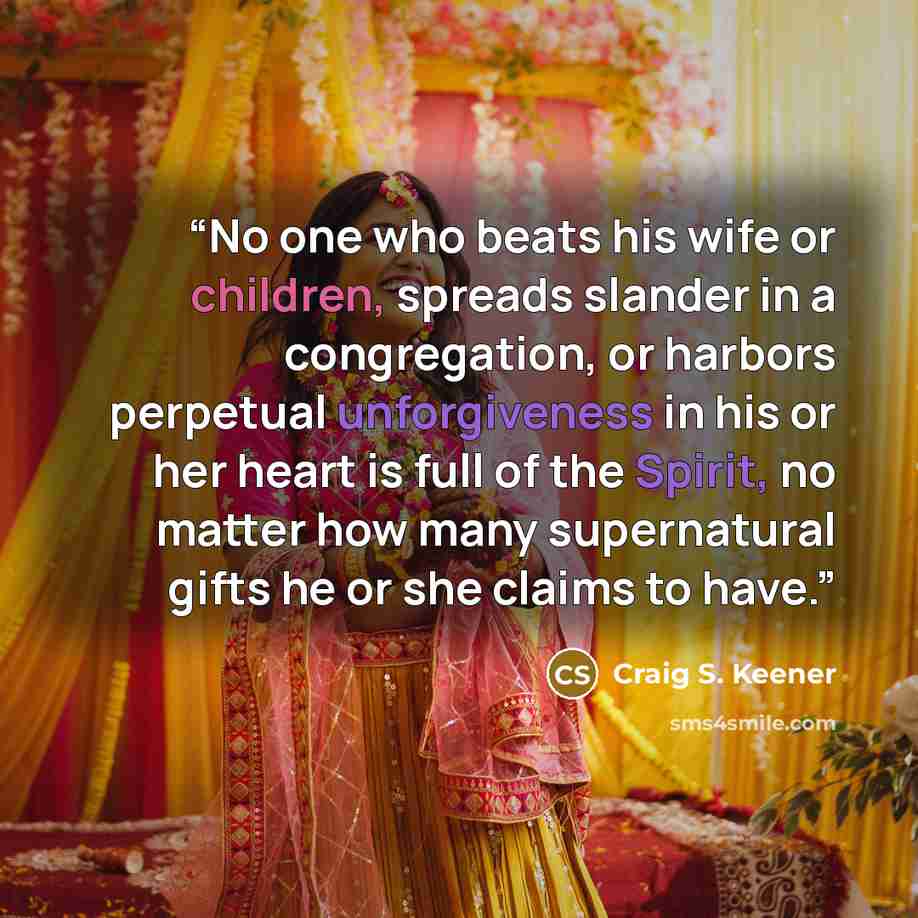 “No one who beats his wife or children, spreads slander in a congregation, or harbors perpetual unforgiveness in his or her heart is full of the Spirit, no matter how many supernatural gifts he or she claims to have.” quote by Craig S. Keener