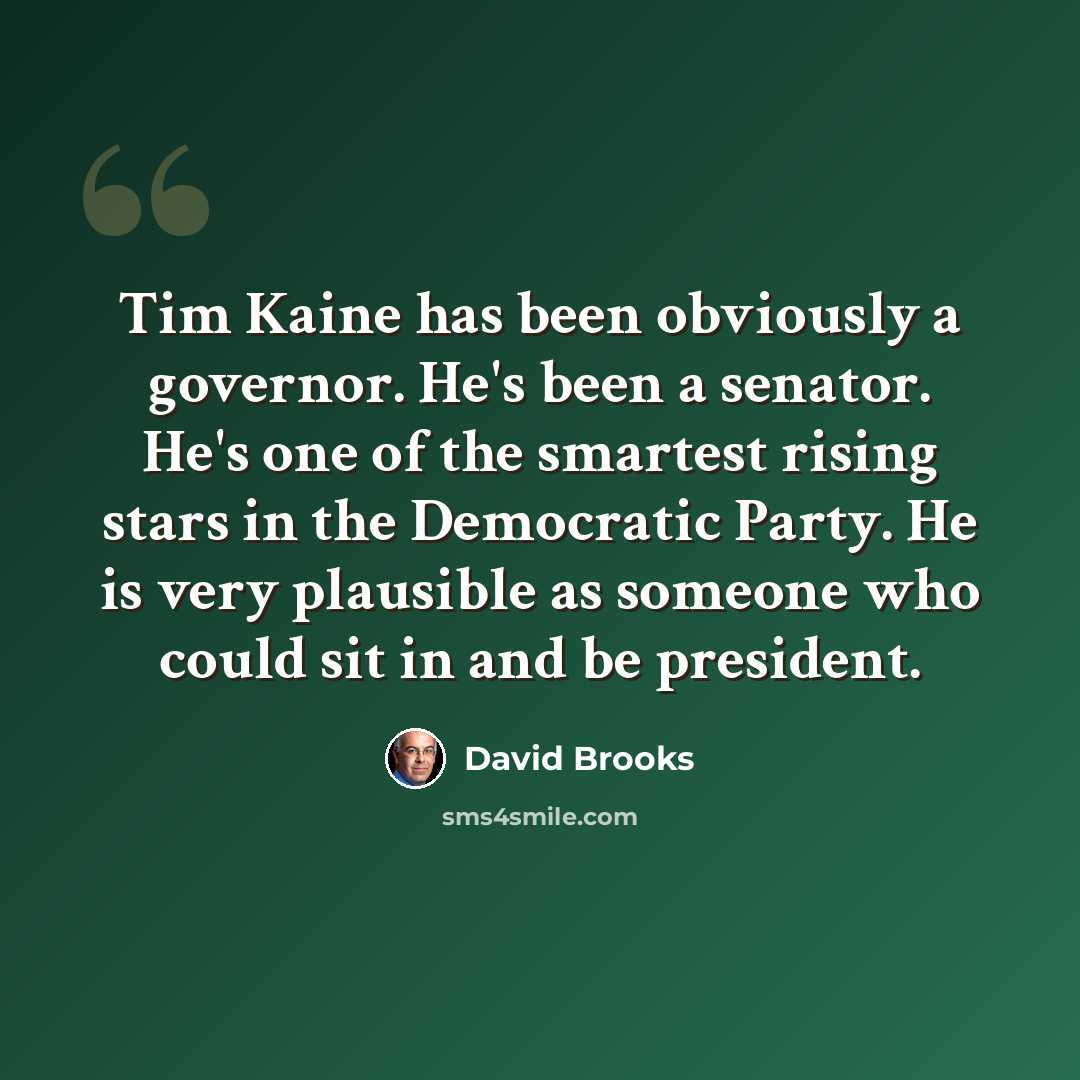 “Tim Kaine has been obviously a governor. He's been a senator. He's one of the smartest rising stars in the Democratic Party. He is very plausible as someone who could sit in and be president.” quote by David Brooks