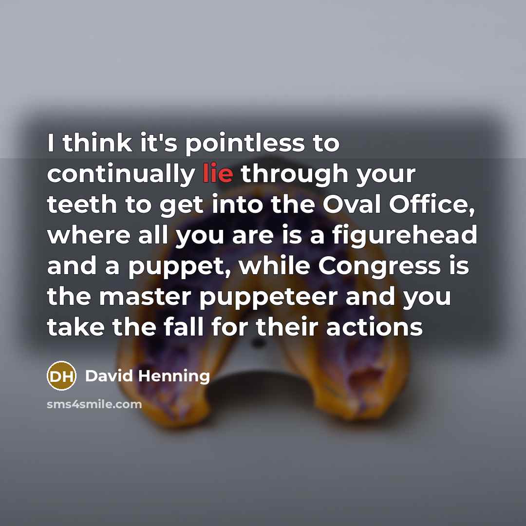 “I think it's pointless to continually lie through your teeth to get into the Oval Office, where all you are is a figurehead and a puppet, while Congress is the master puppeteer and you take the fall for their actions” quote by David Henning