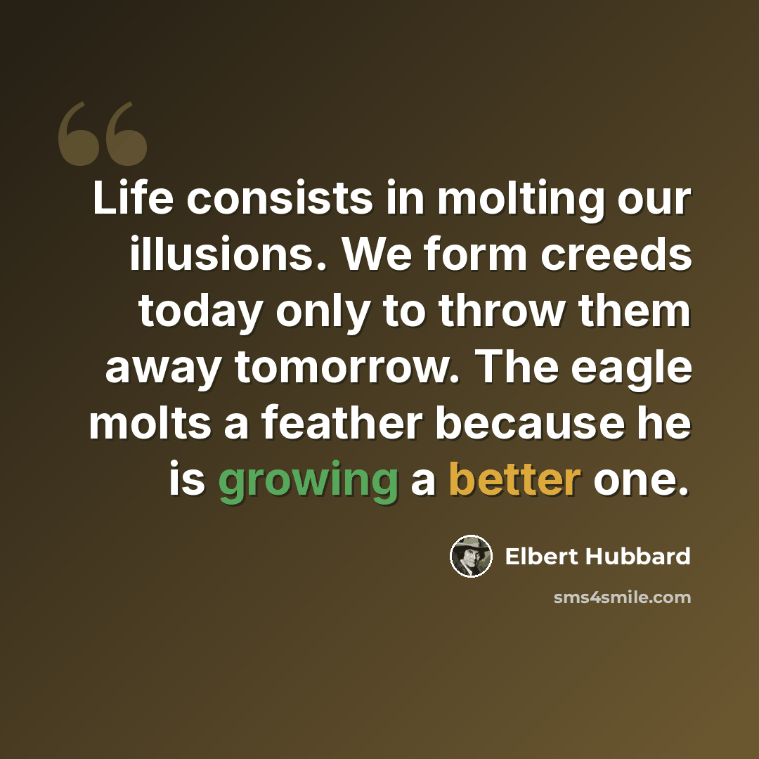 “Life consists in molting our illusions. We form creeds today only to throw them away tomorrow. The eagle molts a feather because he is growing a better one.” quote by Elbert Hubbard