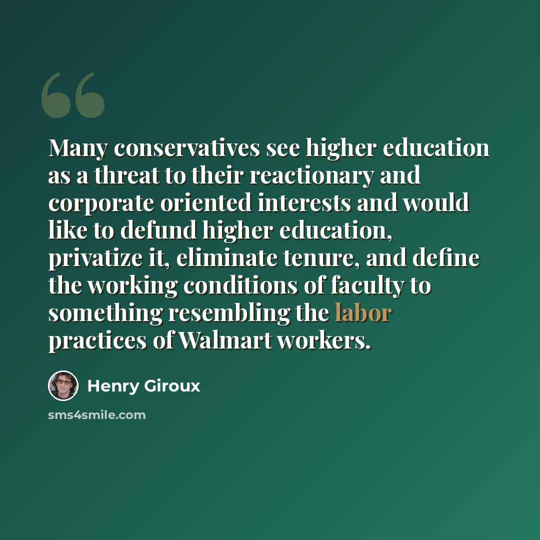 “Many conservatives see higher education as a threat to their reactionary and corporate oriented interests and would like to defund higher education, privatize it, eliminate tenure, and define the working conditions of faculty to something resembling the labor practices of Walmart workers.” quote by Henry Giroux