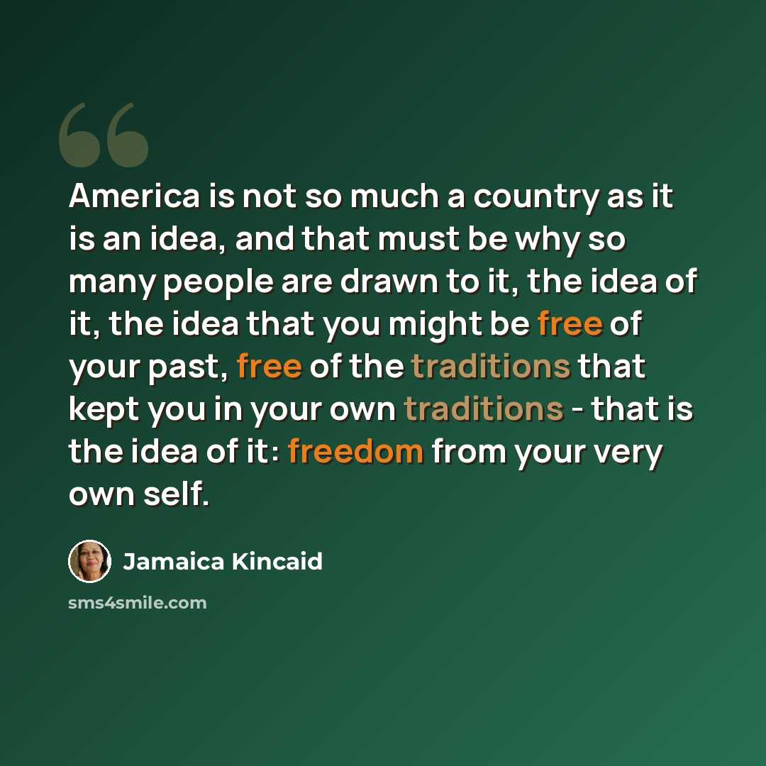 “America is not so much a country as it is an idea, and that must be why so many people are drawn to it, the idea of it, the idea that you might be free of your past, free of the traditions that kept you in your own traditions - that is the idea of it: freedom from your very own self.” quote by Jamaica Kincaid
