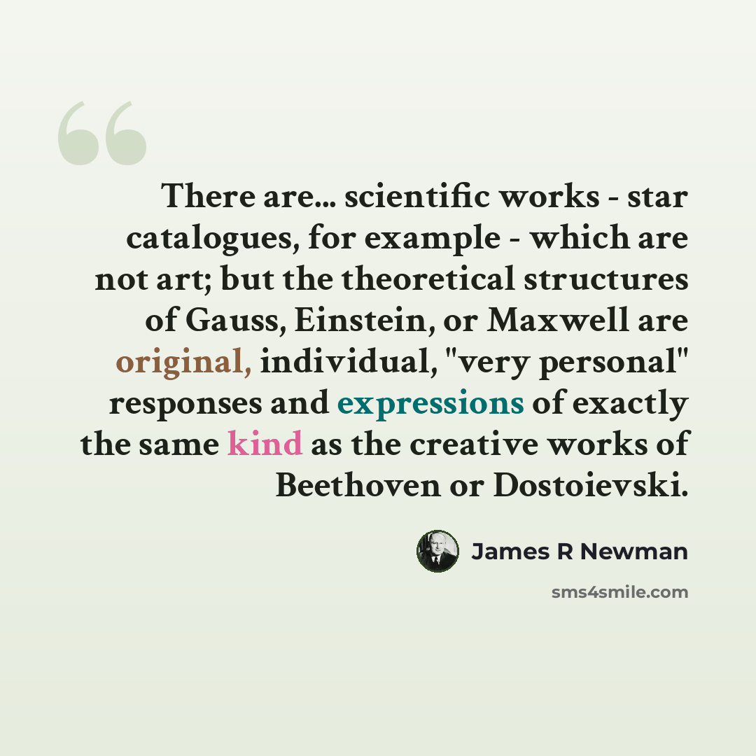 “There are... scientific works - star catalogues, for example - which are not art; but the theoretical structures of Gauss, Einstein, or Maxwell are original, individual, "very personal" responses and expressions of exactly the same kind as the creative works of Beethoven or Dostoievski.” quote by James R Newman