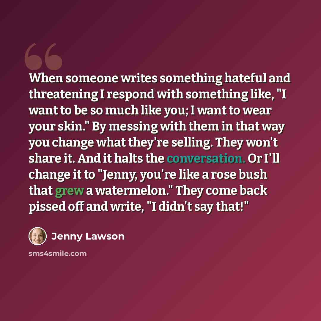 “When someone writes something hateful and threatening I respond with something like, "I want to be so much like you; I want to wear your skin." By messing with them in that way you change what they're selling. They won't share it. And it halts the conversation. Or I'll change it to "Jenny, you're…” quote by Jenny Lawson