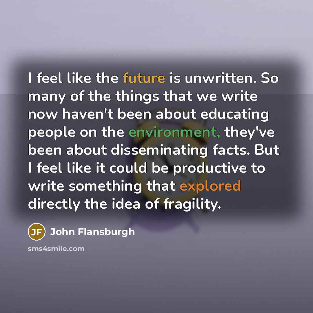“I feel like the future is unwritten. So many of the things that we write now haven't been about educating people on the environment, they've been about disseminating facts. But I feel like it could be productive to write something that explored directly the idea of fragility.” quote by John Flansburgh