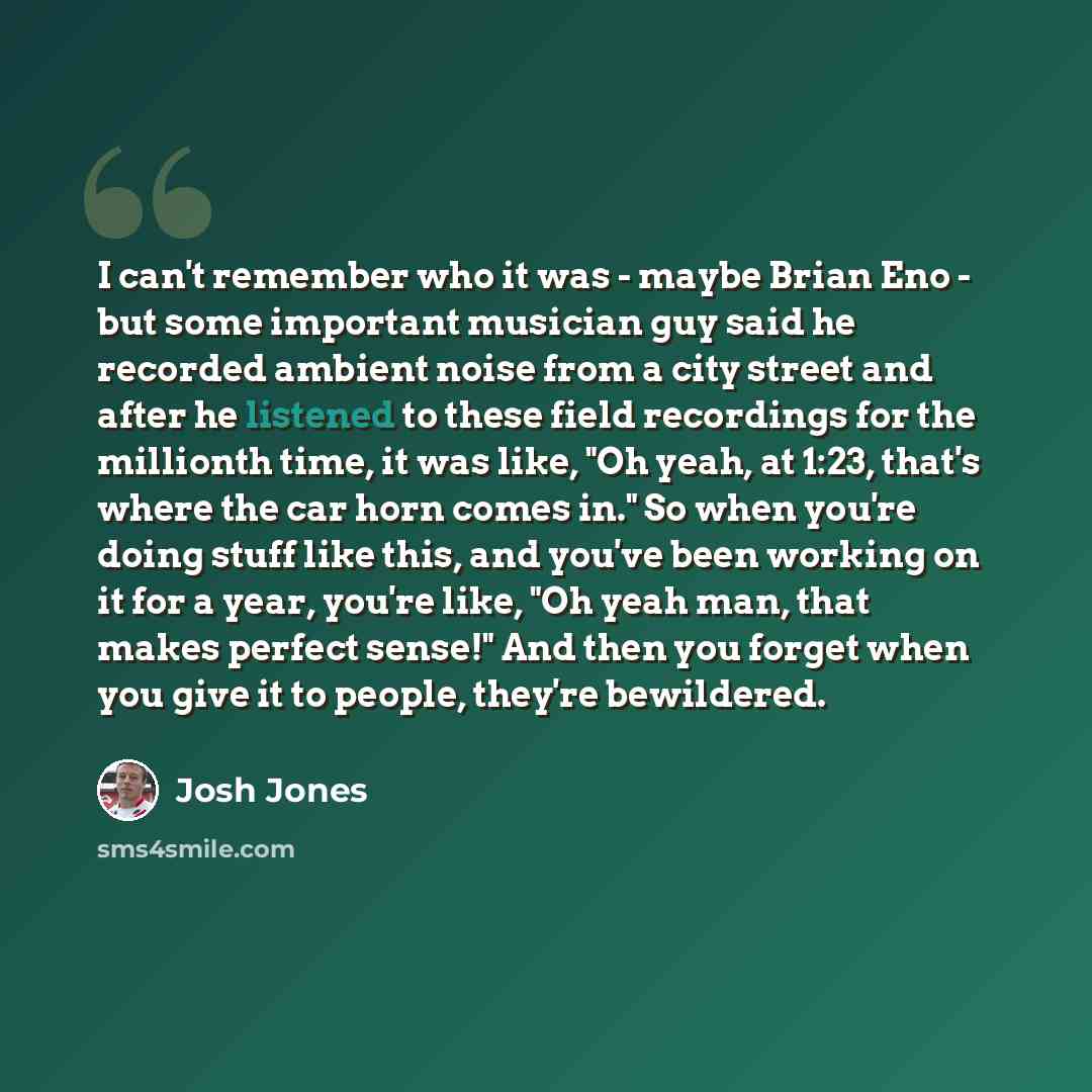 “I can't remember who it was - maybe Brian Eno - but some important musician guy said he recorded ambient noise from a city street and after he listened to these field recordings for the millionth time, it was like, "Oh yeah, at 1:23, that's where the car horn comes in." So when you're doing stuff…” quote by Josh Jones