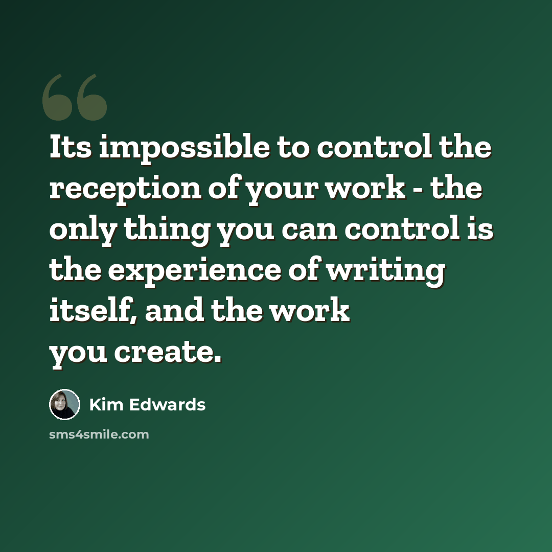 “Its impossible to control the reception of your work - the only thing you can control is the experience of writing itself, and the work you create.” quote by Kim Edwards