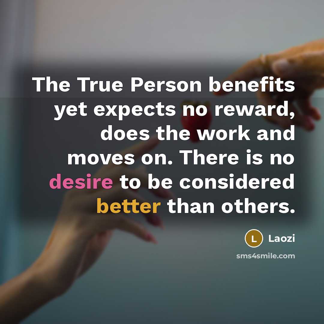 “The True Person benefits yet expects no reward, does the work and moves on. There is no desire to be considered better than others.” quote by Laozi