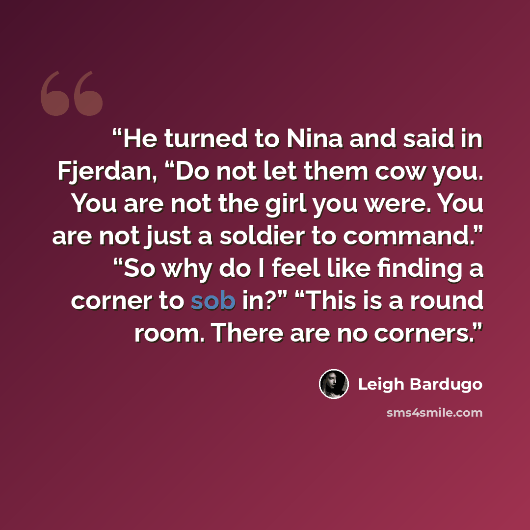 “He turned to Nina and said in Fjerdan, “Do not let them cow you. You are not the girl you were. You are not just a soldier to command.” “So why do I feel like finding a corner to sob in?” “This is a round room. There are no corners.” quote by Leigh Bardugo
