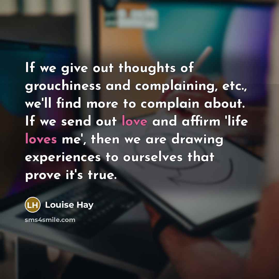 “If we give out thoughts of grouchiness and complaining, etc., we'll find more to complain about. If we send out love and affirm 'life loves me', then we are drawing experiences to ourselves that prove it's true.” quote by Louise Hay