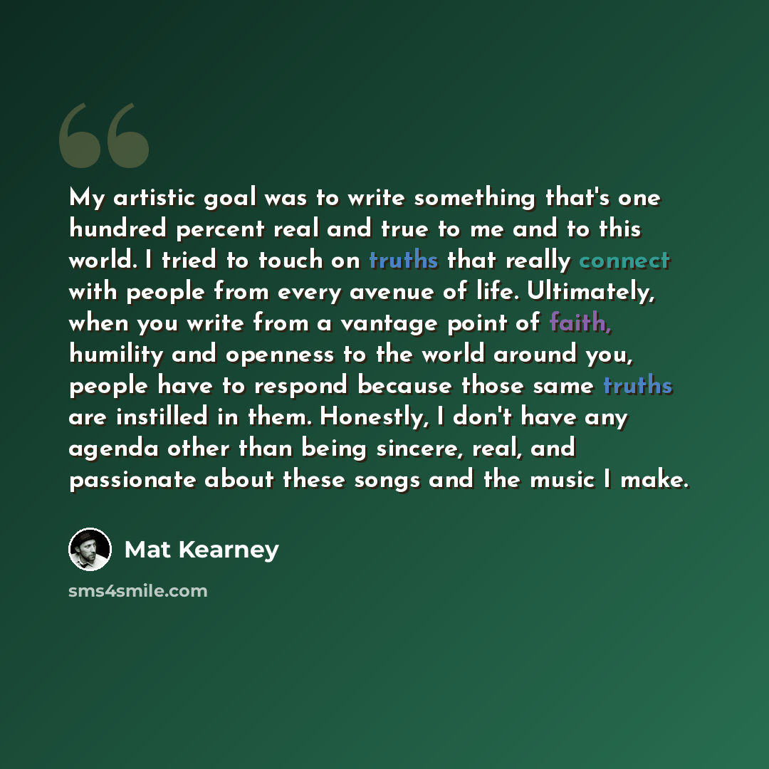 “My artistic goal was to write something that's one hundred percent real and true to me and to this world. I tried to touch on truths that really connect with people from every avenue of life. Ultimately, when you write from a vantage point of faith, humility and openness to the world around you…” quote by Mat Kearney